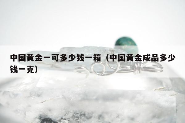 中国黄金一可多少钱一箱（中国黄金成品多少钱一克）