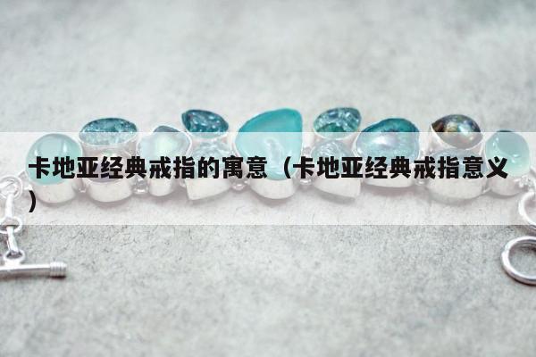 卡地亚经典戒指的寓意（卡地亚经典戒指意义）