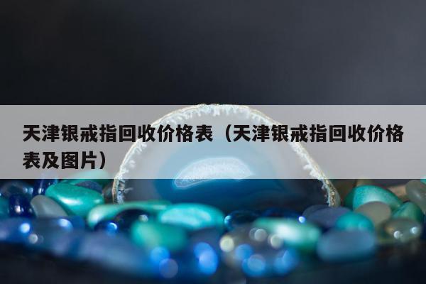 天津银戒指回收价格表（天津银戒指回收价格表及图片）