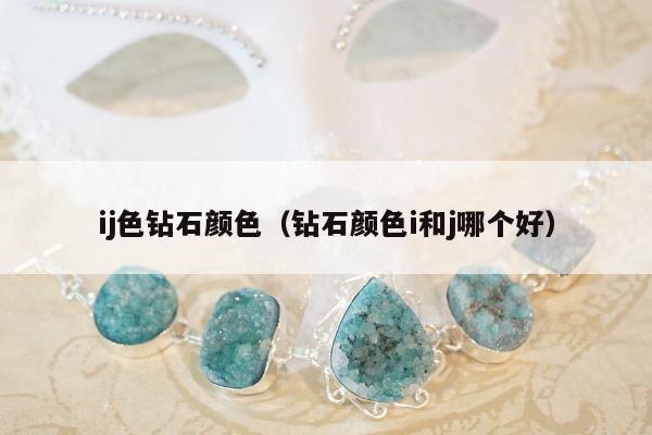 ij色钻石颜色（钻石颜色i和j哪个好）