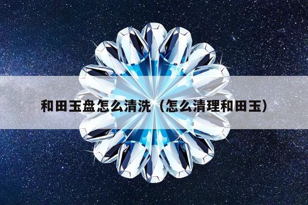 和田玉盘怎么清洗（怎么清理和田玉）