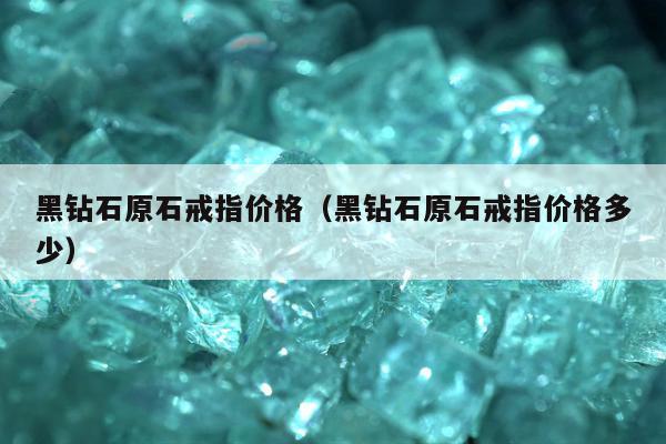 黑钻石原石戒指价格（黑钻石原石戒指价格多少）
