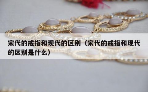 宋代的戒指和现代的区别（宋代的戒指和现代的区别是什么）