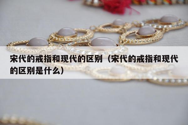 宋代的戒指和现代的区别（宋代的戒指和现代的区别是什么）