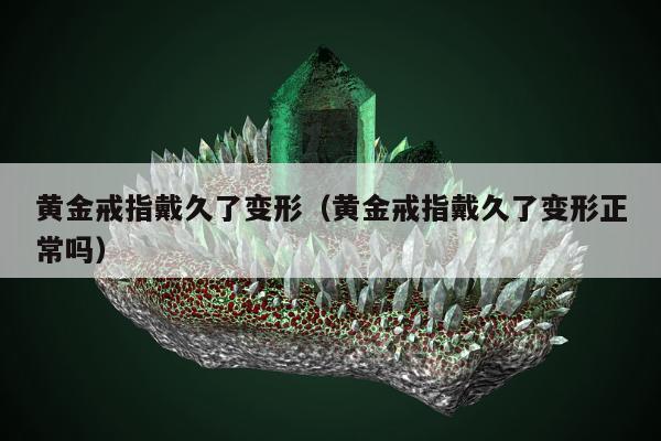 黄金戒指戴久了变形（黄金戒指戴久了变形正常吗）