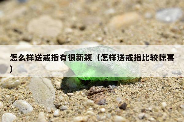怎么样送戒指有很新颖（怎样送戒指比较惊喜）