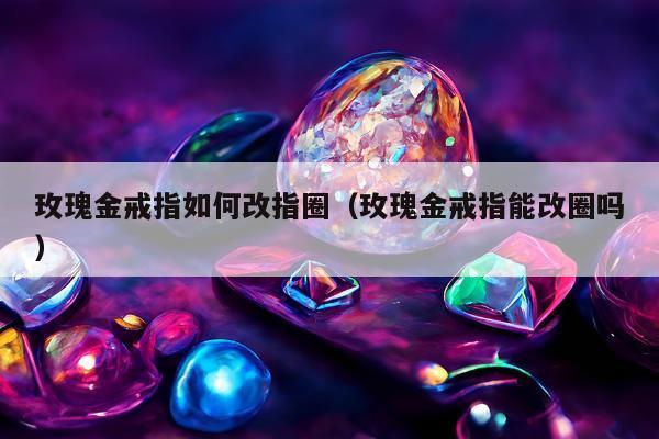 玫瑰金戒指如何改指圈（玫瑰金戒指能改圈吗）