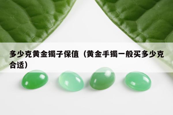 多少克黄金镯子保值（黄金手镯一般买多少克合适）
