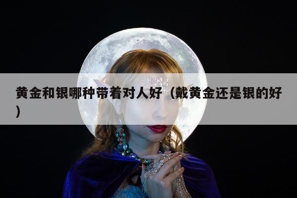 黄金和银哪种带着对人好（戴黄金还是银的好）