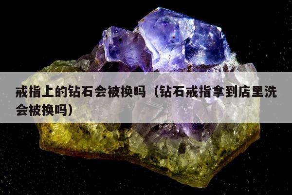 戒指上的钻石会被换吗（钻石戒指拿到店里洗会被换吗）