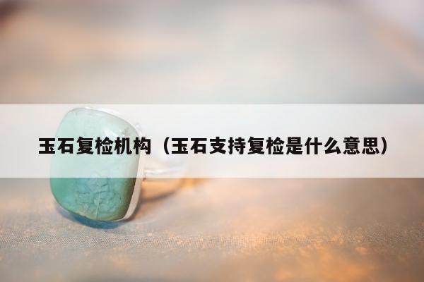 玉石复检机构（玉石支持复检是什么意思）