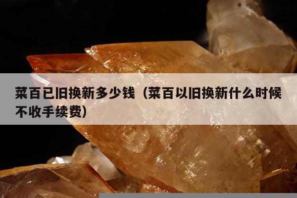菜百已旧换新多少钱（菜百以旧换新什么时候不收手续费）