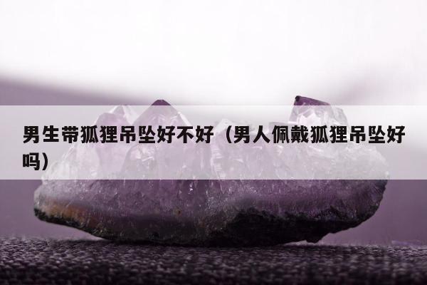 男生带狐狸吊坠好不好（男人佩戴狐狸吊坠好吗）