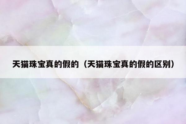 天猫珠宝真的假的（天猫珠宝真的假的区别）