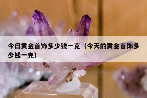 今曰黄金首饰多少钱一克（今天的黄金首饰多少钱一克）