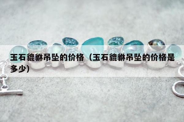 玉石貔貅吊坠的价格（玉石貔貅吊坠的价格是多少）