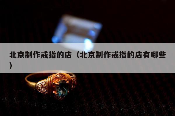 北京制作戒指的店（北京制作戒指的店有哪些）