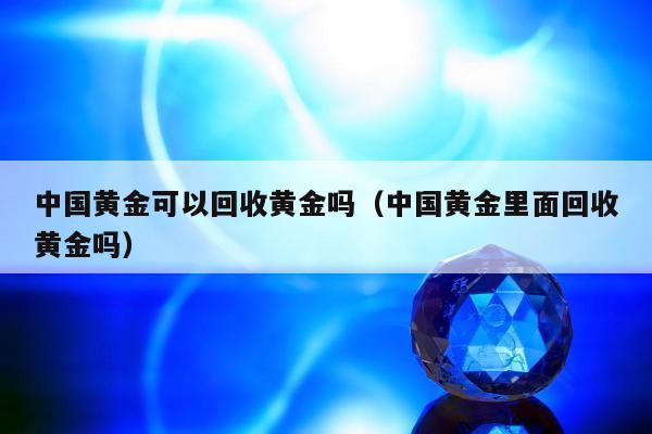 中国黄金可以回收黄金吗（中国黄金里面回收黄金吗）