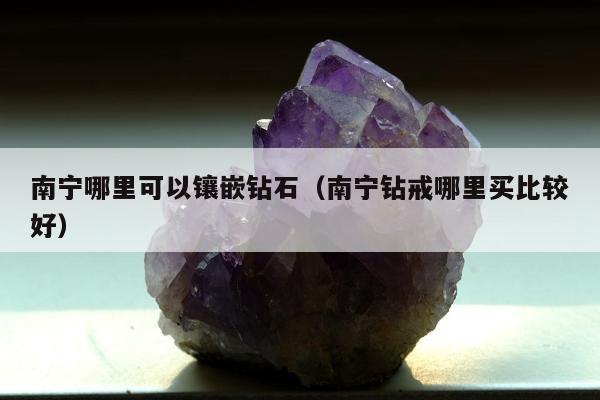 南宁哪里可以镶嵌钻石（南宁钻戒哪里买比较好）