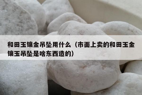 和田玉镶金吊坠用什么（市面上卖的和田玉金镶玉吊坠是啥东西造的）