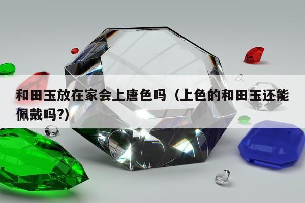和田玉放在家会上唐色吗（上色的和田玉还能佩戴吗?）