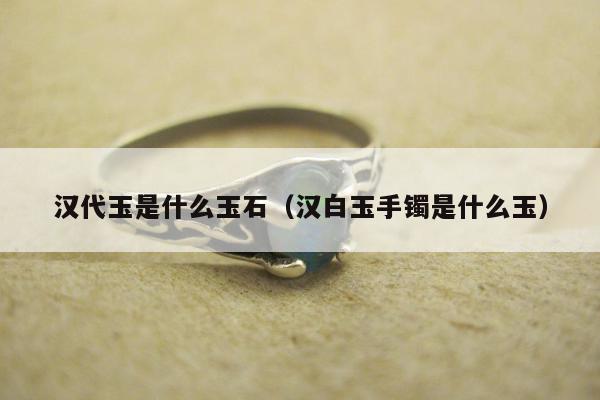汉代玉是什么玉石（汉白玉手镯是什么玉）