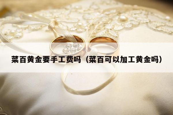 菜百黄金要手工费吗（菜百可以加工黄金吗）