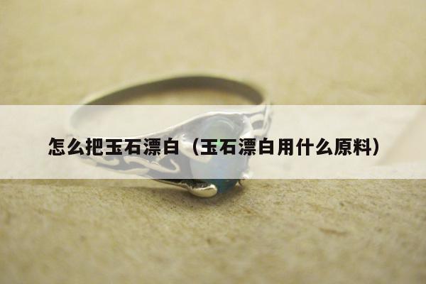 怎么把玉石漂白（玉石漂白用什么原料）