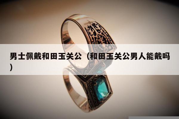 男士佩戴和田玉关公（和田玉关公男人能戴吗）