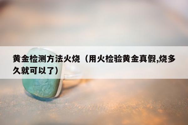 黄金检测方法火烧（用火检验黄金真假,烧多久就可以了）