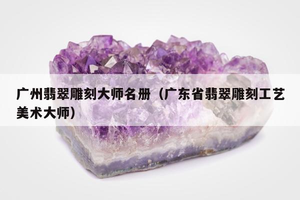 广州翡翠雕刻大师名册（广东省翡翠雕刻工艺美术大师）