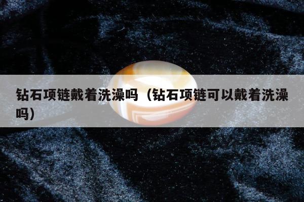 钻石项链戴着洗澡吗（钻石项链可以戴着洗澡吗）