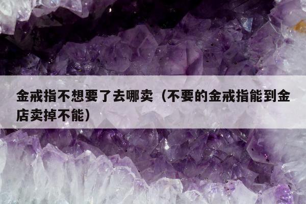 金戒指不想要了去哪卖（不要的金戒指能到金店卖掉不能）