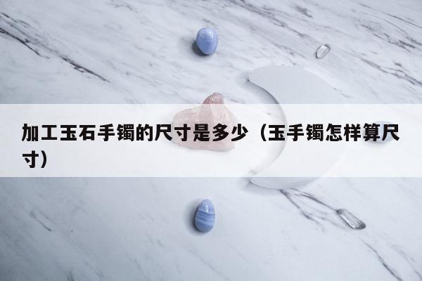 加工玉石手镯的尺寸是多少（玉手镯怎样算尺寸）