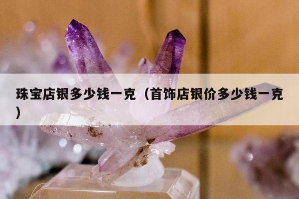 珠宝店银多少钱一克（首饰店银价多少钱一克）