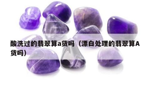 酸洗过的翡翠算a货吗（漂白处理的翡翠算A货吗）