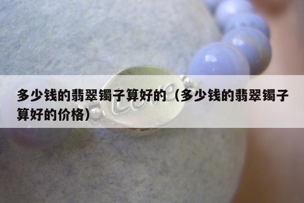 多少钱的翡翠镯子算好的（多少钱的翡翠镯子算好的价格）