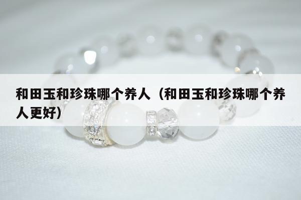 和田玉和珍珠哪个养人（和田玉和珍珠哪个养人更好）