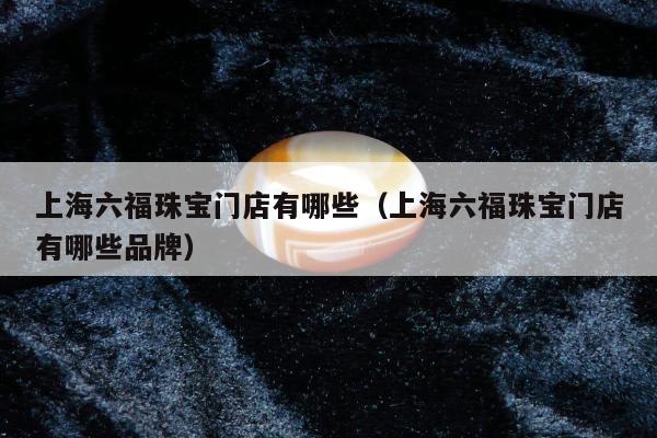 上海六福珠宝门店有哪些（上海六福珠宝门店有哪些品牌）