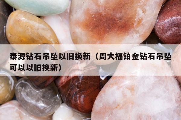 泰源钻石吊坠以旧换新（周大福铂金钻石吊坠可以以旧换新）