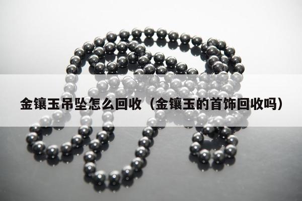 金镶玉吊坠怎么回收（金镶玉的首饰回收吗）