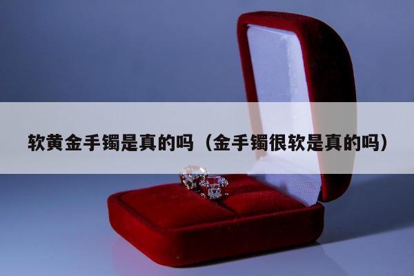 软黄金手镯是真的吗（金手镯很软是真的吗）