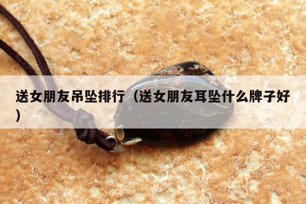 送女朋友吊坠排行（送女朋友耳坠什么牌子好）