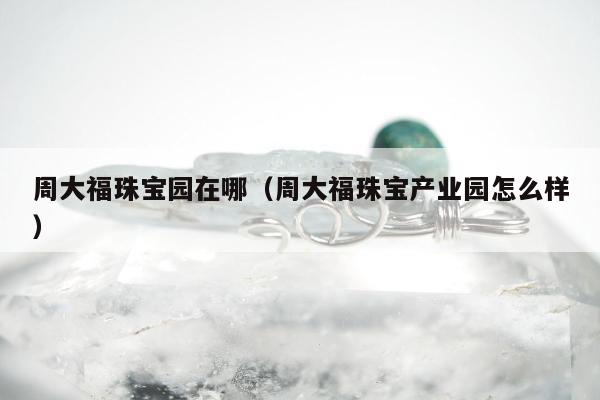 周大福珠宝园在哪（周大福珠宝产业园怎么样）