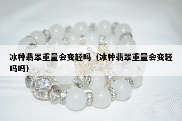 冰种翡翠重量会变轻吗（冰种翡翠重量会变轻吗吗）