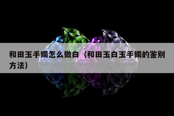 和田玉手镯怎么做白（和田玉白玉手镯的鉴别方法）