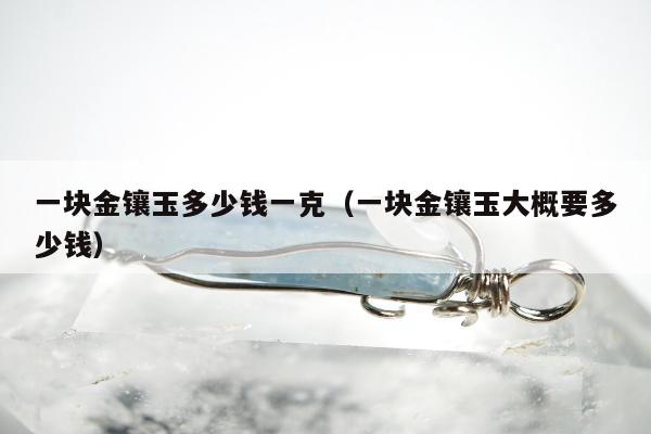 一块金镶玉多少钱一克（一块金镶玉大概要多少钱）