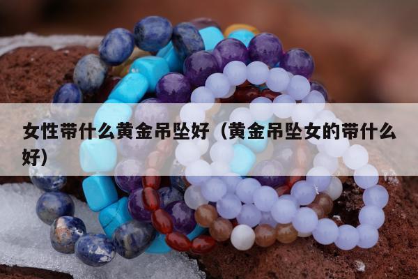 女性带什么黄金吊坠好（黄金吊坠女的带什么好）