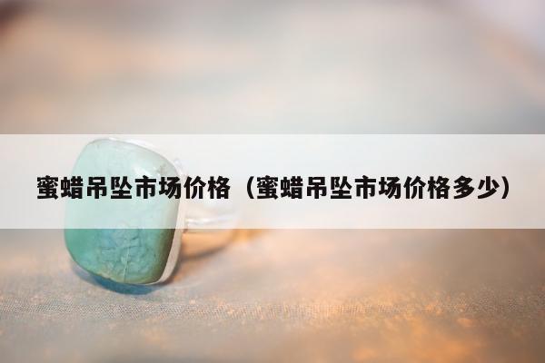 蜜蜡吊坠市场价格（蜜蜡吊坠市场价格多少）