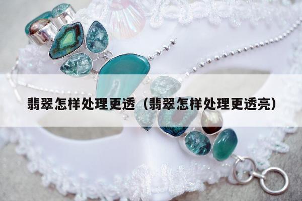 翡翠怎样处理更透（翡翠怎样处理更透亮）